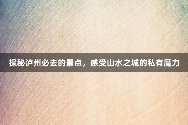 探秘泸州必去的景点，感受山水之城的私有魔力