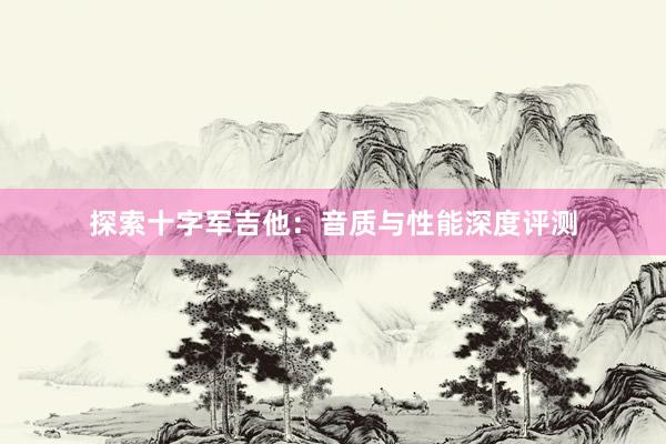 探索十字军吉他：音质与性能深度评测