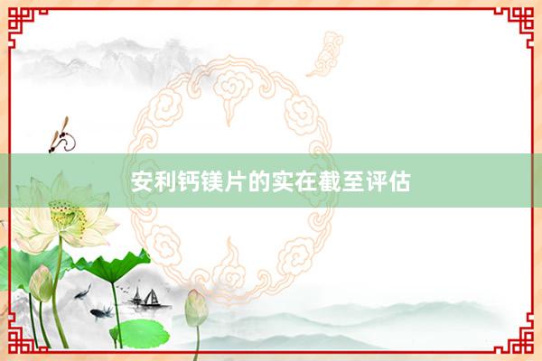 安利钙镁片的实在截至评估