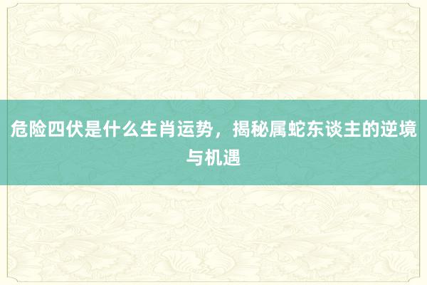 危险四伏是什么生肖运势，揭秘属蛇东谈主的逆境与机遇