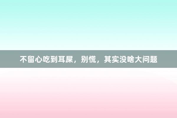不留心吃到耳屎，别慌，其实没啥大问题