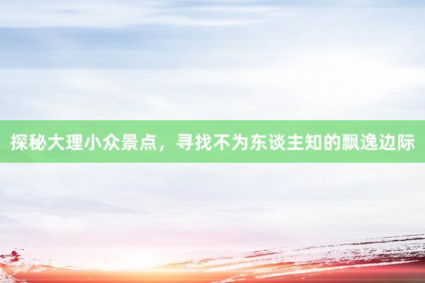 探秘大理小众景点，寻找不为东谈主知的飘逸边际
