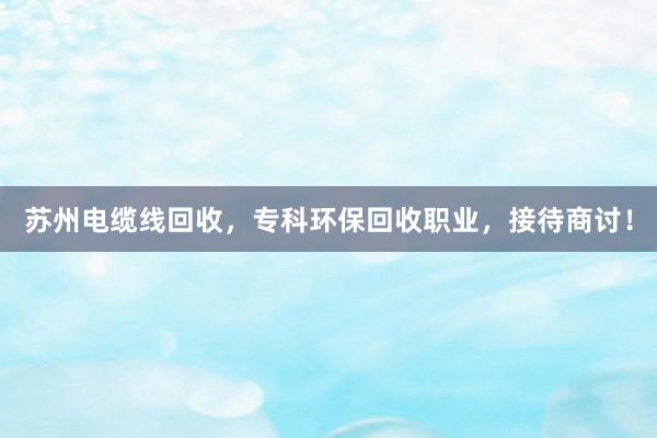 苏州电缆线回收，专科环保回收职业，接待商讨！